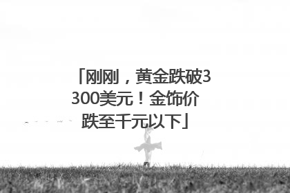 刚刚，黄金跌破3300美元！金饰价跌至千元以下